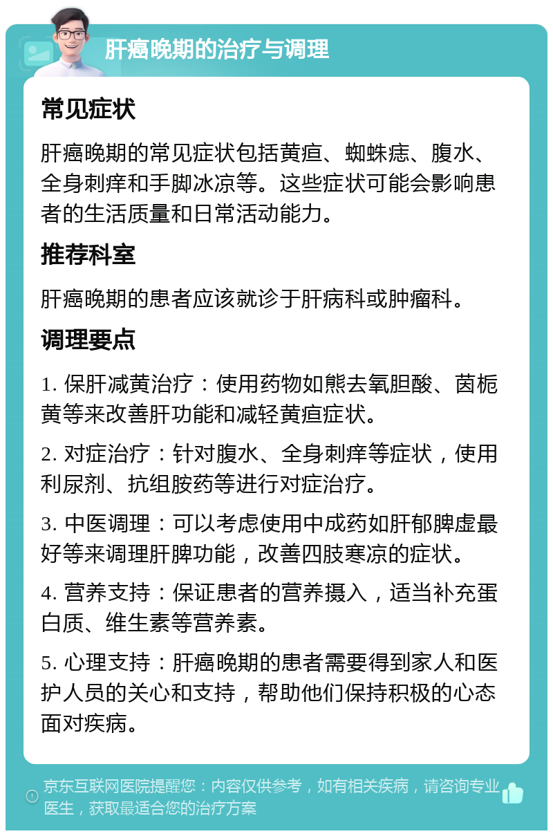 肝癌晚期的治疗与调理 常见症状 肝癌晚期的常见症状包括黄疸、蜘蛛痣、腹水、全身刺痒和手脚冰凉等。这些症状可能会影响患者的生活质量和日常活动能力。 推荐科室 肝癌晚期的患者应该就诊于肝病科或肿瘤科。 调理要点 1. 保肝减黄治疗：使用药物如熊去氧胆酸、茵栀黄等来改善肝功能和减轻黄疸症状。 2. 对症治疗：针对腹水、全身刺痒等症状，使用利尿剂、抗组胺药等进行对症治疗。 3. 中医调理：可以考虑使用中成药如肝郁脾虚最好等来调理肝脾功能，改善四肢寒凉的症状。 4. 营养支持：保证患者的营养摄入，适当补充蛋白质、维生素等营养素。 5. 心理支持：肝癌晚期的患者需要得到家人和医护人员的关心和支持，帮助他们保持积极的心态面对疾病。