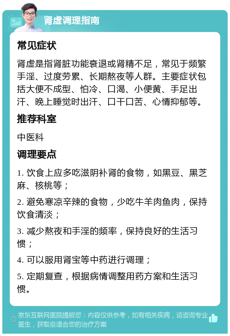 肾虚调理指南 常见症状 肾虚是指肾脏功能衰退或肾精不足，常见于频繁手淫、过度劳累、长期熬夜等人群。主要症状包括大便不成型、怕冷、口渴、小便黄、手足出汗、晚上睡觉时出汗、口干口苦、心情抑郁等。 推荐科室 中医科 调理要点 1. 饮食上应多吃滋阴补肾的食物，如黑豆、黑芝麻、核桃等； 2. 避免寒凉辛辣的食物，少吃牛羊肉鱼肉，保持饮食清淡； 3. 减少熬夜和手淫的频率，保持良好的生活习惯； 4. 可以服用肾宝等中药进行调理； 5. 定期复查，根据病情调整用药方案和生活习惯。