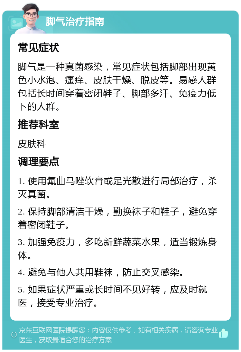 脚气治疗指南 常见症状 脚气是一种真菌感染，常见症状包括脚部出现黄色小水泡、瘙痒、皮肤干燥、脱皮等。易感人群包括长时间穿着密闭鞋子、脚部多汗、免疫力低下的人群。 推荐科室 皮肤科 调理要点 1. 使用氟曲马唑软膏或足光散进行局部治疗，杀灭真菌。 2. 保持脚部清洁干燥，勤换袜子和鞋子，避免穿着密闭鞋子。 3. 加强免疫力，多吃新鲜蔬菜水果，适当锻炼身体。 4. 避免与他人共用鞋袜，防止交叉感染。 5. 如果症状严重或长时间不见好转，应及时就医，接受专业治疗。