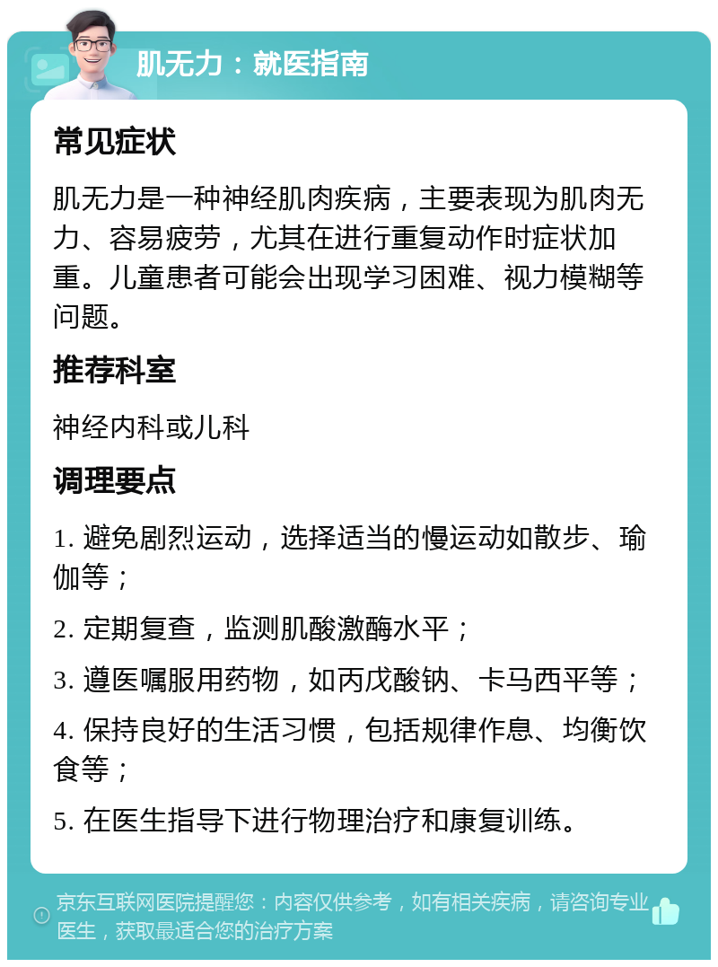 肌无力：就医指南 常见症状 肌无力是一种神经肌肉疾病，主要表现为肌肉无力、容易疲劳，尤其在进行重复动作时症状加重。儿童患者可能会出现学习困难、视力模糊等问题。 推荐科室 神经内科或儿科 调理要点 1. 避免剧烈运动，选择适当的慢运动如散步、瑜伽等； 2. 定期复查，监测肌酸激酶水平； 3. 遵医嘱服用药物，如丙戊酸钠、卡马西平等； 4. 保持良好的生活习惯，包括规律作息、均衡饮食等； 5. 在医生指导下进行物理治疗和康复训练。