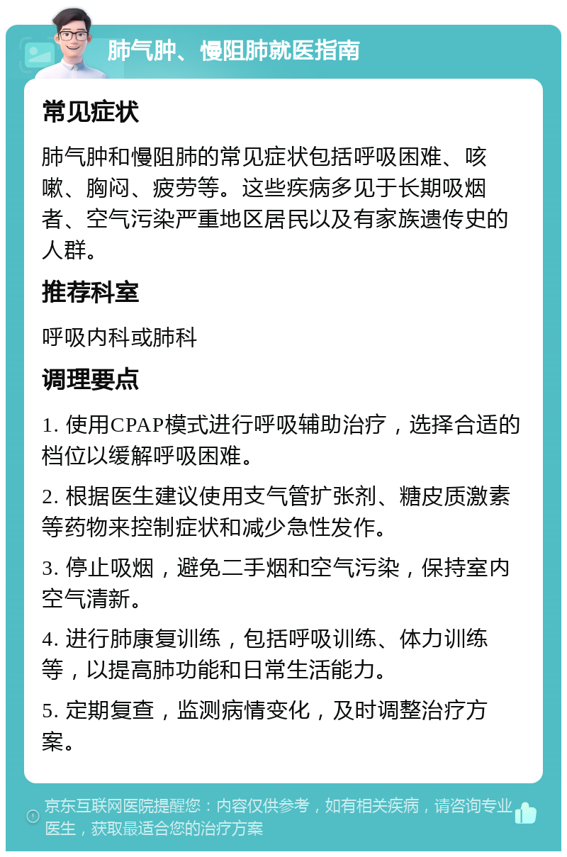 肺气肿、慢阻肺就医指南 常见症状 肺气肿和慢阻肺的常见症状包括呼吸困难、咳嗽、胸闷、疲劳等。这些疾病多见于长期吸烟者、空气污染严重地区居民以及有家族遗传史的人群。 推荐科室 呼吸内科或肺科 调理要点 1. 使用CPAP模式进行呼吸辅助治疗，选择合适的档位以缓解呼吸困难。 2. 根据医生建议使用支气管扩张剂、糖皮质激素等药物来控制症状和减少急性发作。 3. 停止吸烟，避免二手烟和空气污染，保持室内空气清新。 4. 进行肺康复训练，包括呼吸训练、体力训练等，以提高肺功能和日常生活能力。 5. 定期复查，监测病情变化，及时调整治疗方案。