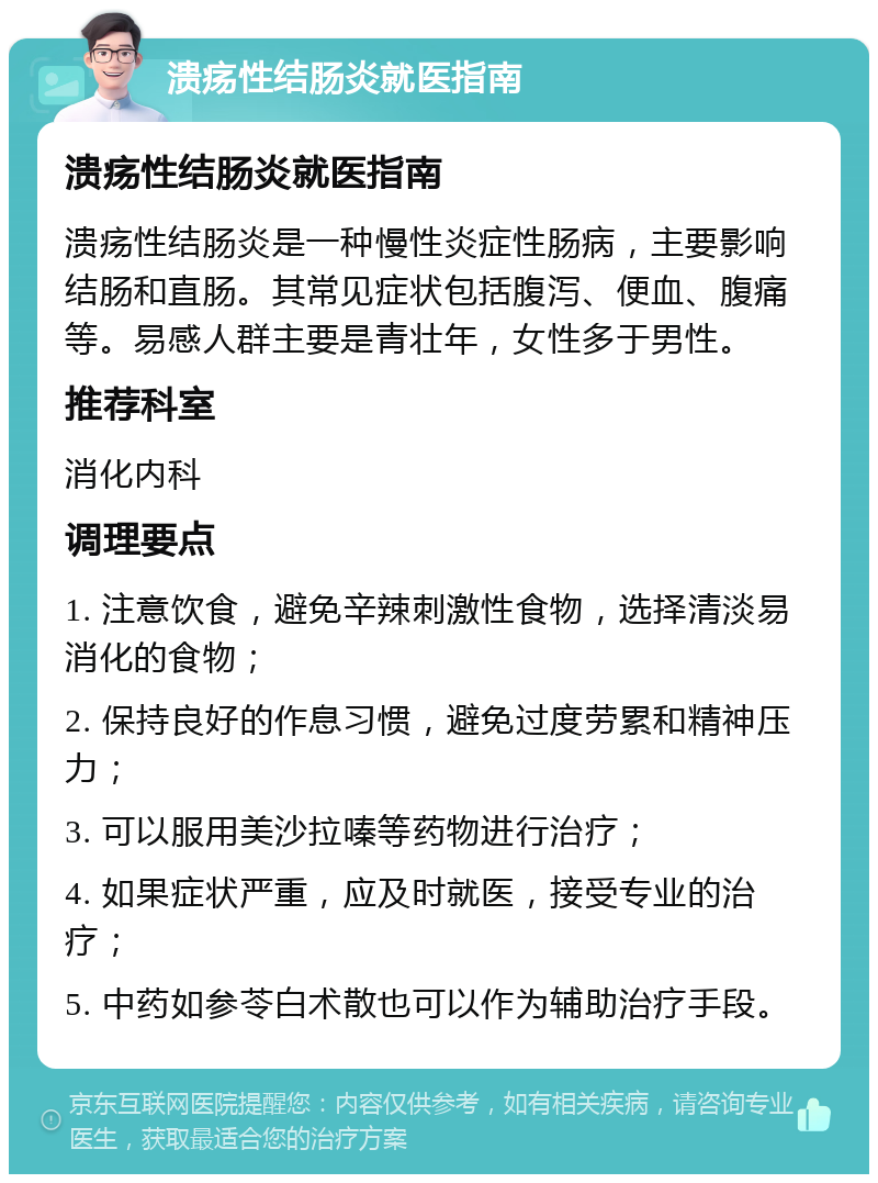 溃疡性结肠炎就医指南 溃疡性结肠炎就医指南 溃疡性结肠炎是一种慢性炎症性肠病，主要影响结肠和直肠。其常见症状包括腹泻、便血、腹痛等。易感人群主要是青壮年，女性多于男性。 推荐科室 消化内科 调理要点 1. 注意饮食，避免辛辣刺激性食物，选择清淡易消化的食物； 2. 保持良好的作息习惯，避免过度劳累和精神压力； 3. 可以服用美沙拉嗪等药物进行治疗； 4. 如果症状严重，应及时就医，接受专业的治疗； 5. 中药如参苓白术散也可以作为辅助治疗手段。