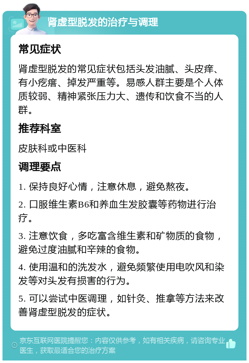 肾虚型脱发的治疗与调理 常见症状 肾虚型脱发的常见症状包括头发油腻、头皮痒、有小疙瘩、掉发严重等。易感人群主要是个人体质较弱、精神紧张压力大、遗传和饮食不当的人群。 推荐科室 皮肤科或中医科 调理要点 1. 保持良好心情，注意休息，避免熬夜。 2. 口服维生素B6和养血生发胶囊等药物进行治疗。 3. 注意饮食，多吃富含维生素和矿物质的食物，避免过度油腻和辛辣的食物。 4. 使用温和的洗发水，避免频繁使用电吹风和染发等对头发有损害的行为。 5. 可以尝试中医调理，如针灸、推拿等方法来改善肾虚型脱发的症状。