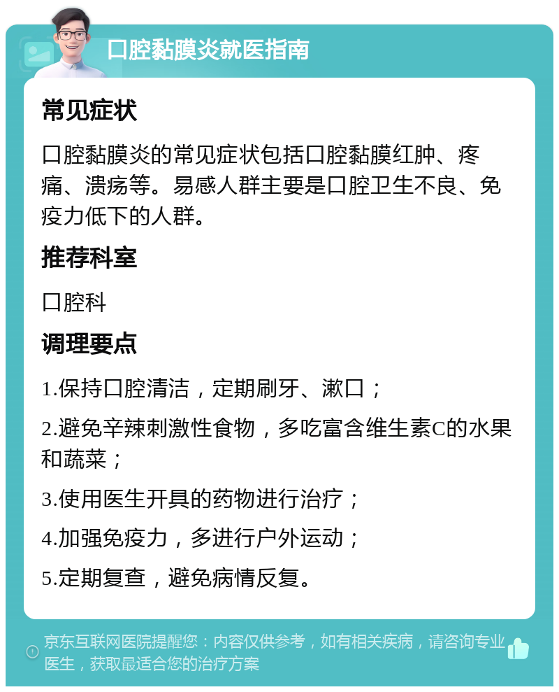 口腔黏膜炎就医指南 常见症状 口腔黏膜炎的常见症状包括口腔黏膜红肿、疼痛、溃疡等。易感人群主要是口腔卫生不良、免疫力低下的人群。 推荐科室 口腔科 调理要点 1.保持口腔清洁，定期刷牙、漱口； 2.避免辛辣刺激性食物，多吃富含维生素C的水果和蔬菜； 3.使用医生开具的药物进行治疗； 4.加强免疫力，多进行户外运动； 5.定期复查，避免病情反复。