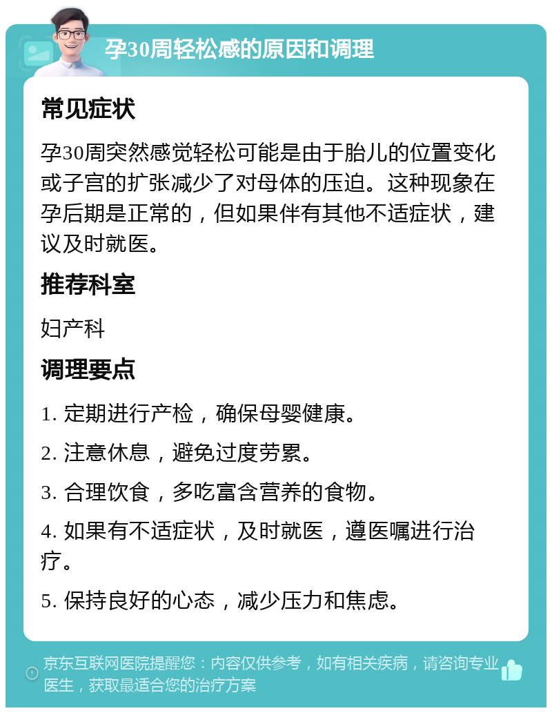 孕30周轻松感的原因和调理 常见症状 孕30周突然感觉轻松可能是由于胎儿的位置变化或子宫的扩张减少了对母体的压迫。这种现象在孕后期是正常的，但如果伴有其他不适症状，建议及时就医。 推荐科室 妇产科 调理要点 1. 定期进行产检，确保母婴健康。 2. 注意休息，避免过度劳累。 3. 合理饮食，多吃富含营养的食物。 4. 如果有不适症状，及时就医，遵医嘱进行治疗。 5. 保持良好的心态，减少压力和焦虑。