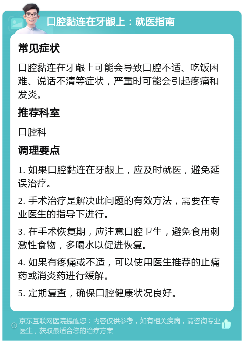 口腔黏连在牙龈上：就医指南 常见症状 口腔黏连在牙龈上可能会导致口腔不适、吃饭困难、说话不清等症状，严重时可能会引起疼痛和发炎。 推荐科室 口腔科 调理要点 1. 如果口腔黏连在牙龈上，应及时就医，避免延误治疗。 2. 手术治疗是解决此问题的有效方法，需要在专业医生的指导下进行。 3. 在手术恢复期，应注意口腔卫生，避免食用刺激性食物，多喝水以促进恢复。 4. 如果有疼痛或不适，可以使用医生推荐的止痛药或消炎药进行缓解。 5. 定期复查，确保口腔健康状况良好。