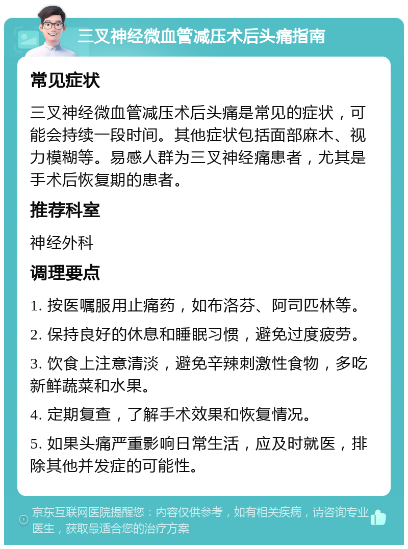 三叉神经微血管减压术后头痛指南 常见症状 三叉神经微血管减压术后头痛是常见的症状，可能会持续一段时间。其他症状包括面部麻木、视力模糊等。易感人群为三叉神经痛患者，尤其是手术后恢复期的患者。 推荐科室 神经外科 调理要点 1. 按医嘱服用止痛药，如布洛芬、阿司匹林等。 2. 保持良好的休息和睡眠习惯，避免过度疲劳。 3. 饮食上注意清淡，避免辛辣刺激性食物，多吃新鲜蔬菜和水果。 4. 定期复查，了解手术效果和恢复情况。 5. 如果头痛严重影响日常生活，应及时就医，排除其他并发症的可能性。