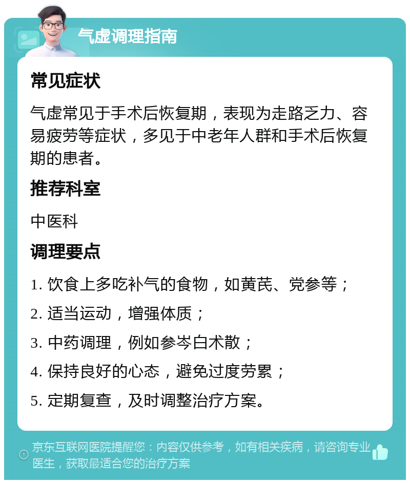 气虚调理指南 常见症状 气虚常见于手术后恢复期，表现为走路乏力、容易疲劳等症状，多见于中老年人群和手术后恢复期的患者。 推荐科室 中医科 调理要点 1. 饮食上多吃补气的食物，如黄芪、党参等； 2. 适当运动，增强体质； 3. 中药调理，例如参岑白术散； 4. 保持良好的心态，避免过度劳累； 5. 定期复查，及时调整治疗方案。