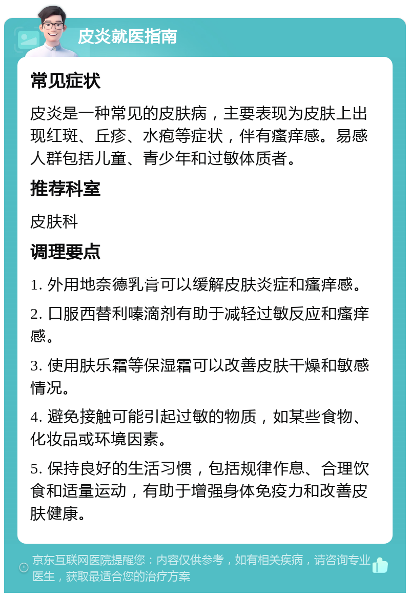 皮炎就医指南 常见症状 皮炎是一种常见的皮肤病，主要表现为皮肤上出现红斑、丘疹、水疱等症状，伴有瘙痒感。易感人群包括儿童、青少年和过敏体质者。 推荐科室 皮肤科 调理要点 1. 外用地奈德乳膏可以缓解皮肤炎症和瘙痒感。 2. 口服西替利嗪滴剂有助于减轻过敏反应和瘙痒感。 3. 使用肤乐霜等保湿霜可以改善皮肤干燥和敏感情况。 4. 避免接触可能引起过敏的物质，如某些食物、化妆品或环境因素。 5. 保持良好的生活习惯，包括规律作息、合理饮食和适量运动，有助于增强身体免疫力和改善皮肤健康。