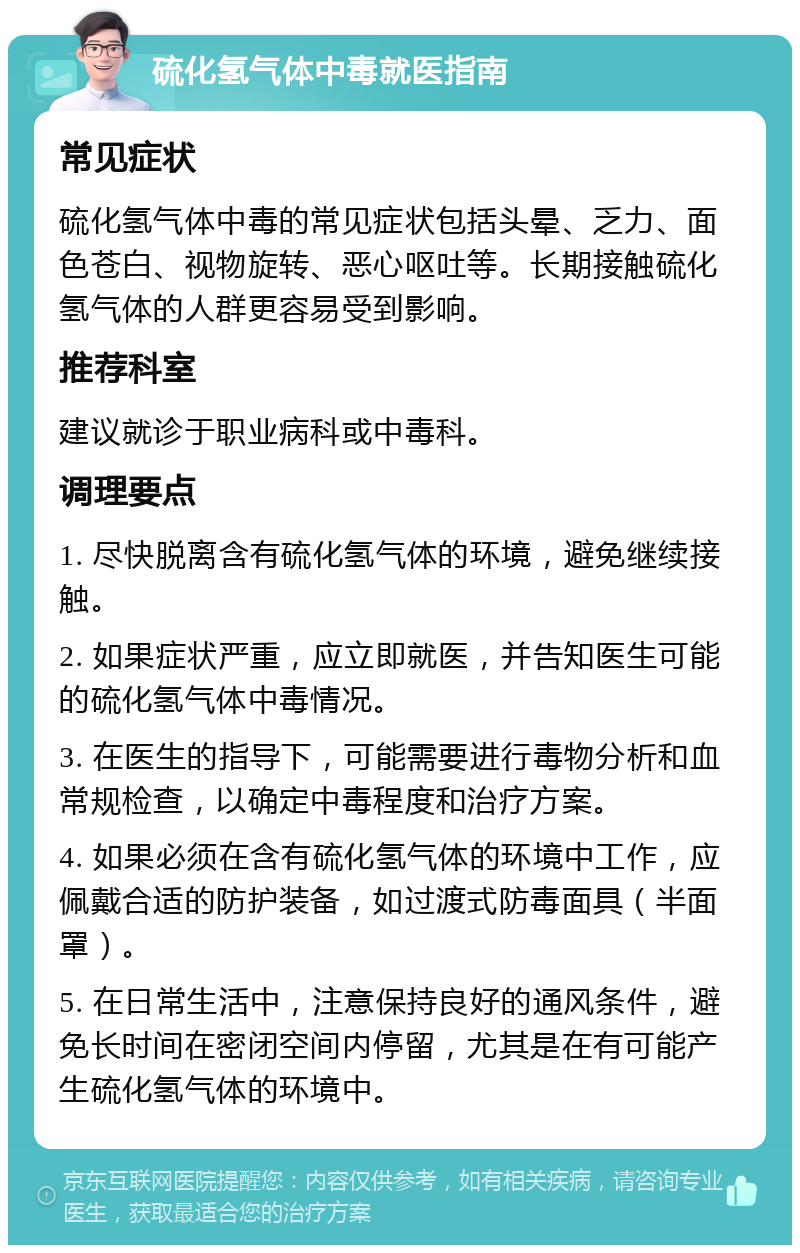 硫化氢气体中毒就医指南 常见症状 硫化氢气体中毒的常见症状包括头晕、乏力、面色苍白、视物旋转、恶心呕吐等。长期接触硫化氢气体的人群更容易受到影响。 推荐科室 建议就诊于职业病科或中毒科。 调理要点 1. 尽快脱离含有硫化氢气体的环境，避免继续接触。 2. 如果症状严重，应立即就医，并告知医生可能的硫化氢气体中毒情况。 3. 在医生的指导下，可能需要进行毒物分析和血常规检查，以确定中毒程度和治疗方案。 4. 如果必须在含有硫化氢气体的环境中工作，应佩戴合适的防护装备，如过渡式防毒面具（半面罩）。 5. 在日常生活中，注意保持良好的通风条件，避免长时间在密闭空间内停留，尤其是在有可能产生硫化氢气体的环境中。