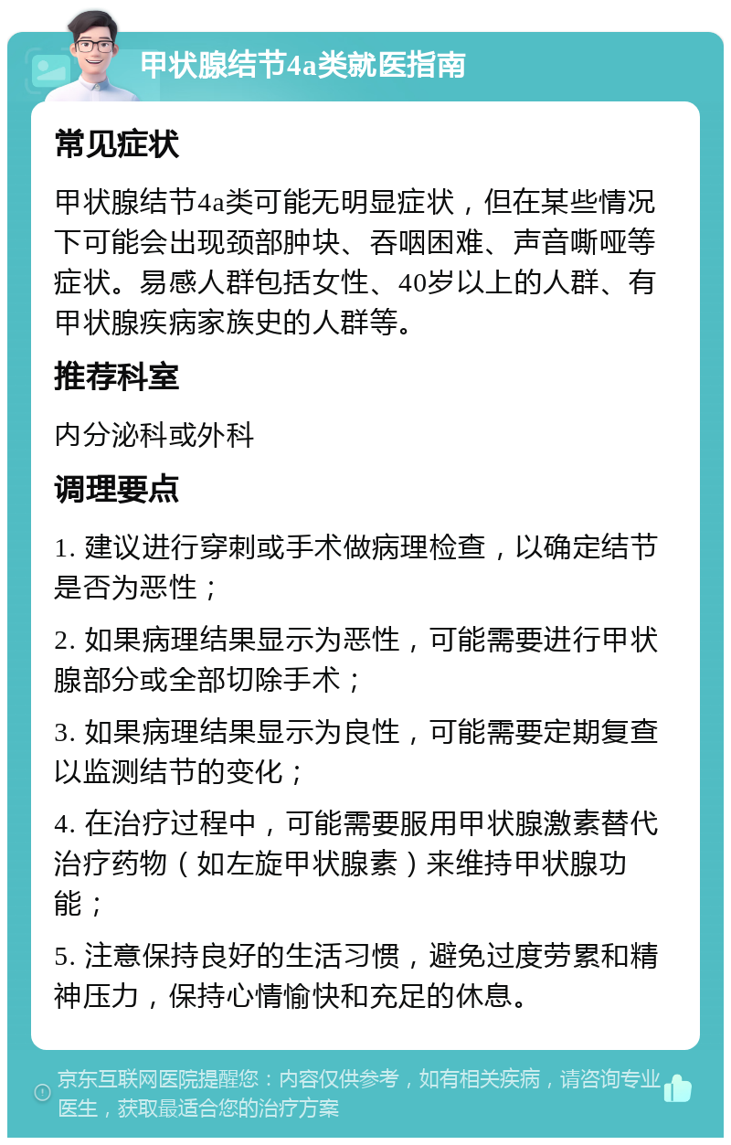 甲状腺结节4a类就医指南 常见症状 甲状腺结节4a类可能无明显症状，但在某些情况下可能会出现颈部肿块、吞咽困难、声音嘶哑等症状。易感人群包括女性、40岁以上的人群、有甲状腺疾病家族史的人群等。 推荐科室 内分泌科或外科 调理要点 1. 建议进行穿刺或手术做病理检查，以确定结节是否为恶性； 2. 如果病理结果显示为恶性，可能需要进行甲状腺部分或全部切除手术； 3. 如果病理结果显示为良性，可能需要定期复查以监测结节的变化； 4. 在治疗过程中，可能需要服用甲状腺激素替代治疗药物（如左旋甲状腺素）来维持甲状腺功能； 5. 注意保持良好的生活习惯，避免过度劳累和精神压力，保持心情愉快和充足的休息。