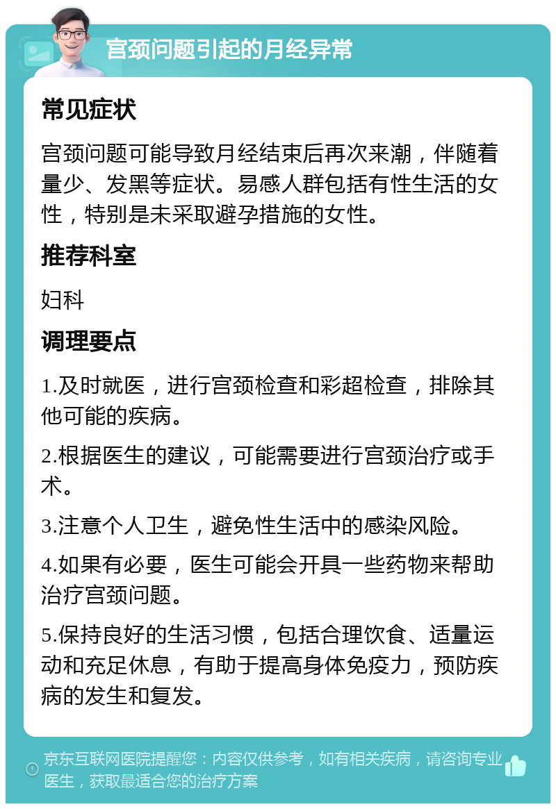 宫颈问题引起的月经异常 常见症状 宫颈问题可能导致月经结束后再次来潮，伴随着量少、发黑等症状。易感人群包括有性生活的女性，特别是未采取避孕措施的女性。 推荐科室 妇科 调理要点 1.及时就医，进行宫颈检查和彩超检查，排除其他可能的疾病。 2.根据医生的建议，可能需要进行宫颈治疗或手术。 3.注意个人卫生，避免性生活中的感染风险。 4.如果有必要，医生可能会开具一些药物来帮助治疗宫颈问题。 5.保持良好的生活习惯，包括合理饮食、适量运动和充足休息，有助于提高身体免疫力，预防疾病的发生和复发。