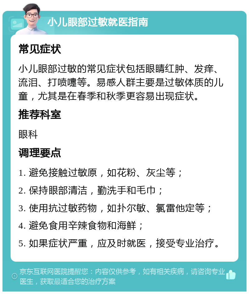 小儿眼部过敏就医指南 常见症状 小儿眼部过敏的常见症状包括眼睛红肿、发痒、流泪、打喷嚏等。易感人群主要是过敏体质的儿童，尤其是在春季和秋季更容易出现症状。 推荐科室 眼科 调理要点 1. 避免接触过敏原，如花粉、灰尘等； 2. 保持眼部清洁，勤洗手和毛巾； 3. 使用抗过敏药物，如扑尔敏、氯雷他定等； 4. 避免食用辛辣食物和海鲜； 5. 如果症状严重，应及时就医，接受专业治疗。