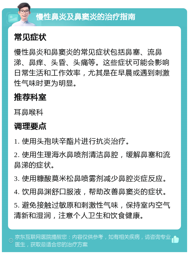 慢性鼻炎及鼻窦炎的治疗指南 常见症状 慢性鼻炎和鼻窦炎的常见症状包括鼻塞、流鼻涕、鼻痒、头昏、头痛等。这些症状可能会影响日常生活和工作效率，尤其是在早晨或遇到刺激性气味时更为明显。 推荐科室 耳鼻喉科 调理要点 1. 使用头孢呋辛酯片进行抗炎治疗。 2. 使用生理海水鼻喷剂清洁鼻腔，缓解鼻塞和流鼻涕的症状。 3. 使用糠酸莫米松鼻喷雾剂减少鼻腔炎症反应。 4. 饮用鼻渊舒口服液，帮助改善鼻窦炎的症状。 5. 避免接触过敏原和刺激性气味，保持室内空气清新和湿润，注意个人卫生和饮食健康。