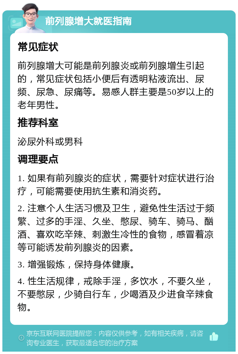 前列腺增大就医指南 常见症状 前列腺增大可能是前列腺炎或前列腺增生引起的，常见症状包括小便后有透明粘液流出、尿频、尿急、尿痛等。易感人群主要是50岁以上的老年男性。 推荐科室 泌尿外科或男科 调理要点 1. 如果有前列腺炎的症状，需要针对症状进行治疗，可能需要使用抗生素和消炎药。 2. 注意个人生活习惯及卫生，避免性生活过于频繁、过多的手淫、久坐、憋尿、骑车、骑马、酗酒、喜欢吃辛辣、刺激生冷性的食物，感冒着凉等可能诱发前列腺炎的因素。 3. 增强锻炼，保持身体健康。 4. 性生活规律，戒除手淫，多饮水，不要久坐，不要憋尿，少骑自行车，少喝酒及少进食辛辣食物。