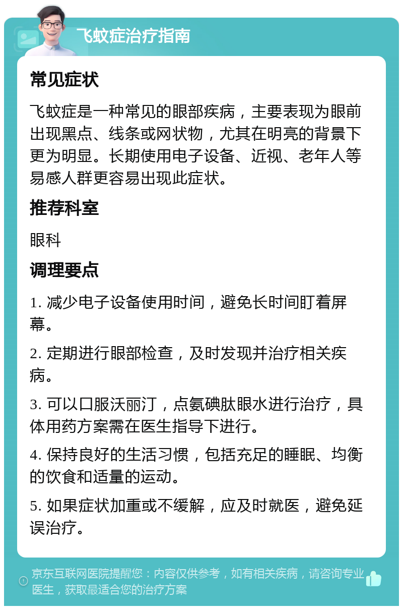 飞蚊症治疗指南 常见症状 飞蚊症是一种常见的眼部疾病，主要表现为眼前出现黑点、线条或网状物，尤其在明亮的背景下更为明显。长期使用电子设备、近视、老年人等易感人群更容易出现此症状。 推荐科室 眼科 调理要点 1. 减少电子设备使用时间，避免长时间盯着屏幕。 2. 定期进行眼部检查，及时发现并治疗相关疾病。 3. 可以口服沃丽汀，点氨碘肽眼水进行治疗，具体用药方案需在医生指导下进行。 4. 保持良好的生活习惯，包括充足的睡眠、均衡的饮食和适量的运动。 5. 如果症状加重或不缓解，应及时就医，避免延误治疗。