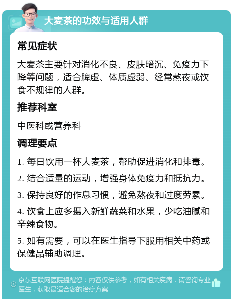 大麦茶的功效与适用人群 常见症状 大麦茶主要针对消化不良、皮肤暗沉、免疫力下降等问题，适合脾虚、体质虚弱、经常熬夜或饮食不规律的人群。 推荐科室 中医科或营养科 调理要点 1. 每日饮用一杯大麦茶，帮助促进消化和排毒。 2. 结合适量的运动，增强身体免疫力和抵抗力。 3. 保持良好的作息习惯，避免熬夜和过度劳累。 4. 饮食上应多摄入新鲜蔬菜和水果，少吃油腻和辛辣食物。 5. 如有需要，可以在医生指导下服用相关中药或保健品辅助调理。