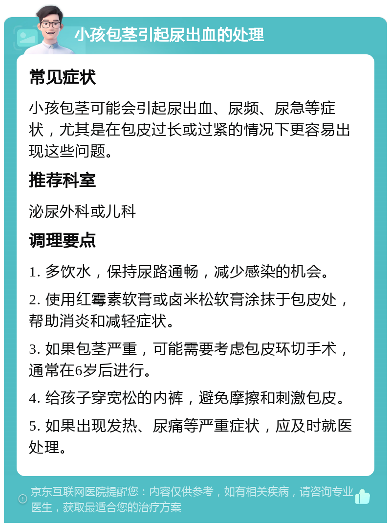 小孩包茎引起尿出血的处理 常见症状 小孩包茎可能会引起尿出血、尿频、尿急等症状，尤其是在包皮过长或过紧的情况下更容易出现这些问题。 推荐科室 泌尿外科或儿科 调理要点 1. 多饮水，保持尿路通畅，减少感染的机会。 2. 使用红霉素软膏或卤米松软膏涂抹于包皮处，帮助消炎和减轻症状。 3. 如果包茎严重，可能需要考虑包皮环切手术，通常在6岁后进行。 4. 给孩子穿宽松的内裤，避免摩擦和刺激包皮。 5. 如果出现发热、尿痛等严重症状，应及时就医处理。