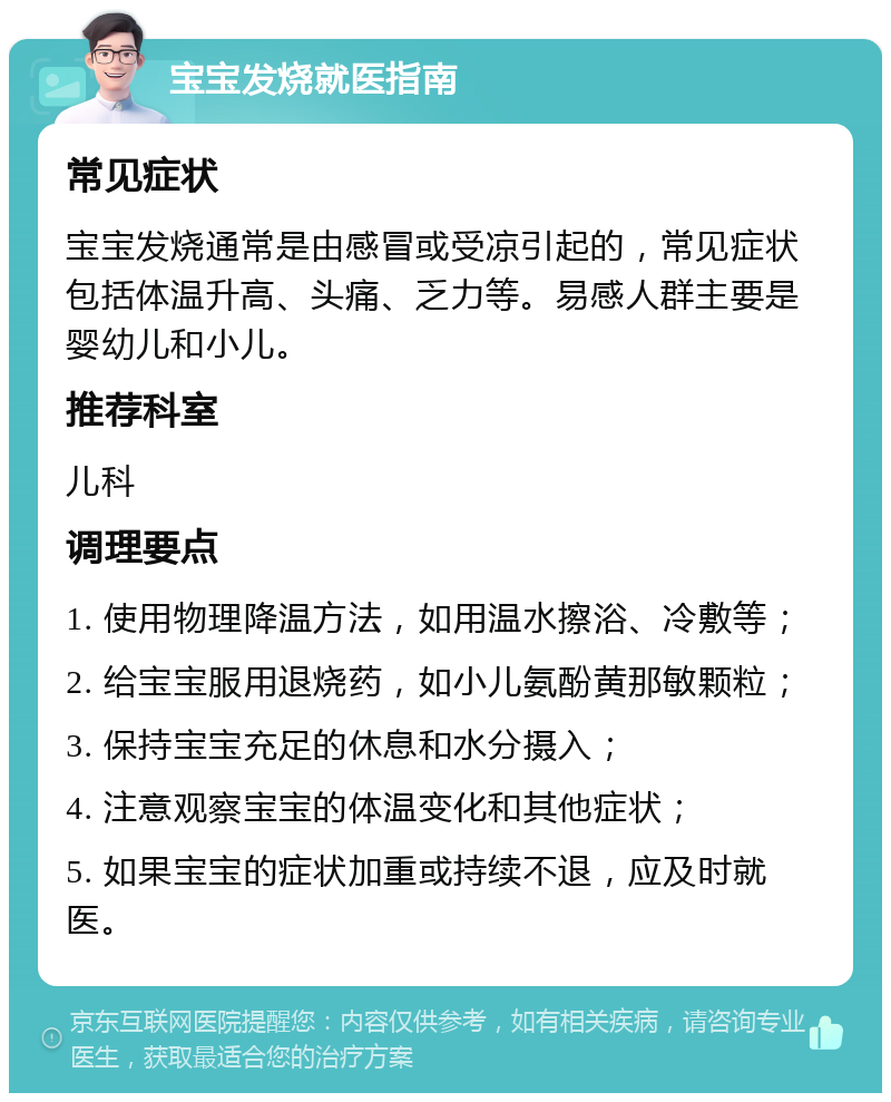 宝宝发烧就医指南 常见症状 宝宝发烧通常是由感冒或受凉引起的，常见症状包括体温升高、头痛、乏力等。易感人群主要是婴幼儿和小儿。 推荐科室 儿科 调理要点 1. 使用物理降温方法，如用温水擦浴、冷敷等； 2. 给宝宝服用退烧药，如小儿氨酚黄那敏颗粒； 3. 保持宝宝充足的休息和水分摄入； 4. 注意观察宝宝的体温变化和其他症状； 5. 如果宝宝的症状加重或持续不退，应及时就医。