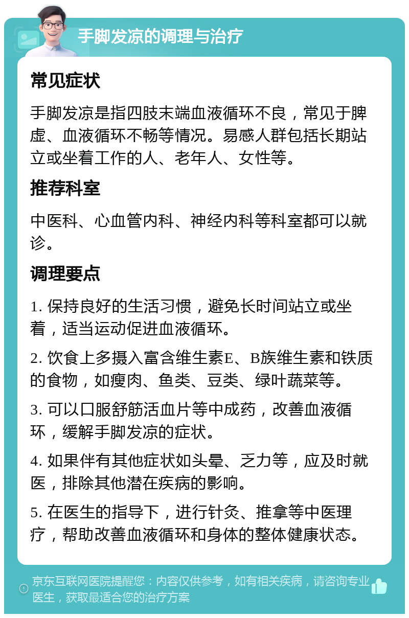 手脚发凉的调理与治疗 常见症状 手脚发凉是指四肢末端血液循环不良，常见于脾虚、血液循环不畅等情况。易感人群包括长期站立或坐着工作的人、老年人、女性等。 推荐科室 中医科、心血管内科、神经内科等科室都可以就诊。 调理要点 1. 保持良好的生活习惯，避免长时间站立或坐着，适当运动促进血液循环。 2. 饮食上多摄入富含维生素E、B族维生素和铁质的食物，如瘦肉、鱼类、豆类、绿叶蔬菜等。 3. 可以口服舒筋活血片等中成药，改善血液循环，缓解手脚发凉的症状。 4. 如果伴有其他症状如头晕、乏力等，应及时就医，排除其他潜在疾病的影响。 5. 在医生的指导下，进行针灸、推拿等中医理疗，帮助改善血液循环和身体的整体健康状态。