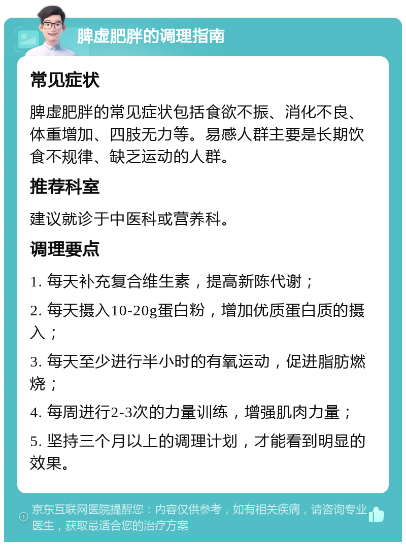 脾虚肥胖的调理指南 常见症状 脾虚肥胖的常见症状包括食欲不振、消化不良、体重增加、四肢无力等。易感人群主要是长期饮食不规律、缺乏运动的人群。 推荐科室 建议就诊于中医科或营养科。 调理要点 1. 每天补充复合维生素，提高新陈代谢； 2. 每天摄入10-20g蛋白粉，增加优质蛋白质的摄入； 3. 每天至少进行半小时的有氧运动，促进脂肪燃烧； 4. 每周进行2-3次的力量训练，增强肌肉力量； 5. 坚持三个月以上的调理计划，才能看到明显的效果。