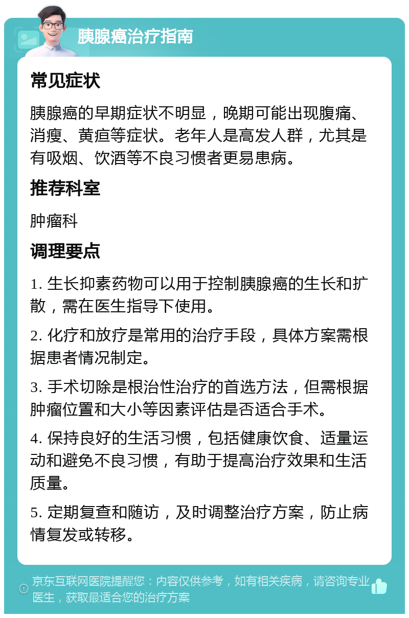 胰腺癌治疗指南 常见症状 胰腺癌的早期症状不明显，晚期可能出现腹痛、消瘦、黄疸等症状。老年人是高发人群，尤其是有吸烟、饮酒等不良习惯者更易患病。 推荐科室 肿瘤科 调理要点 1. 生长抑素药物可以用于控制胰腺癌的生长和扩散，需在医生指导下使用。 2. 化疗和放疗是常用的治疗手段，具体方案需根据患者情况制定。 3. 手术切除是根治性治疗的首选方法，但需根据肿瘤位置和大小等因素评估是否适合手术。 4. 保持良好的生活习惯，包括健康饮食、适量运动和避免不良习惯，有助于提高治疗效果和生活质量。 5. 定期复查和随访，及时调整治疗方案，防止病情复发或转移。