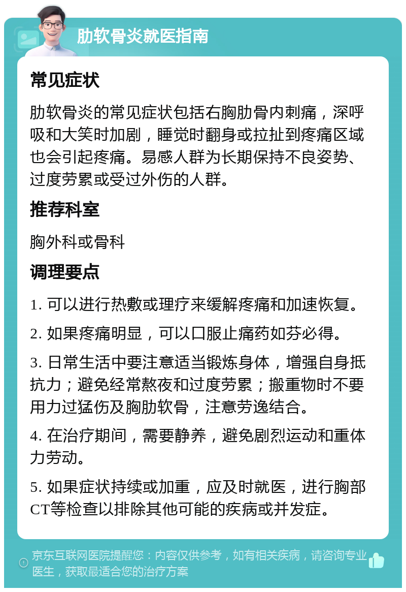 肋软骨炎就医指南 常见症状 肋软骨炎的常见症状包括右胸肋骨内刺痛，深呼吸和大笑时加剧，睡觉时翻身或拉扯到疼痛区域也会引起疼痛。易感人群为长期保持不良姿势、过度劳累或受过外伤的人群。 推荐科室 胸外科或骨科 调理要点 1. 可以进行热敷或理疗来缓解疼痛和加速恢复。 2. 如果疼痛明显，可以口服止痛药如芬必得。 3. 日常生活中要注意适当锻炼身体，增强自身抵抗力；避免经常熬夜和过度劳累；搬重物时不要用力过猛伤及胸肋软骨，注意劳逸结合。 4. 在治疗期间，需要静养，避免剧烈运动和重体力劳动。 5. 如果症状持续或加重，应及时就医，进行胸部CT等检查以排除其他可能的疾病或并发症。