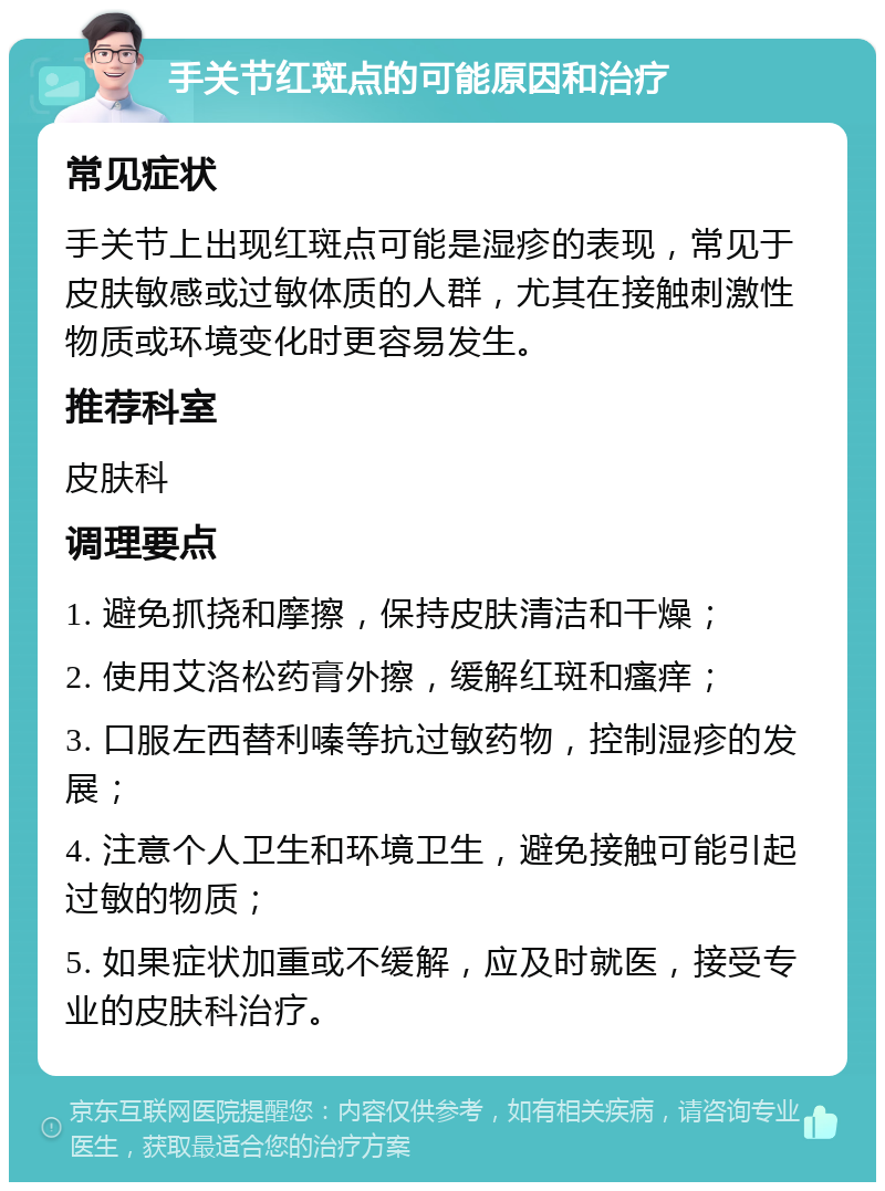 手关节红斑点的可能原因和治疗 常见症状 手关节上出现红斑点可能是湿疹的表现，常见于皮肤敏感或过敏体质的人群，尤其在接触刺激性物质或环境变化时更容易发生。 推荐科室 皮肤科 调理要点 1. 避免抓挠和摩擦，保持皮肤清洁和干燥； 2. 使用艾洛松药膏外擦，缓解红斑和瘙痒； 3. 口服左西替利嗪等抗过敏药物，控制湿疹的发展； 4. 注意个人卫生和环境卫生，避免接触可能引起过敏的物质； 5. 如果症状加重或不缓解，应及时就医，接受专业的皮肤科治疗。