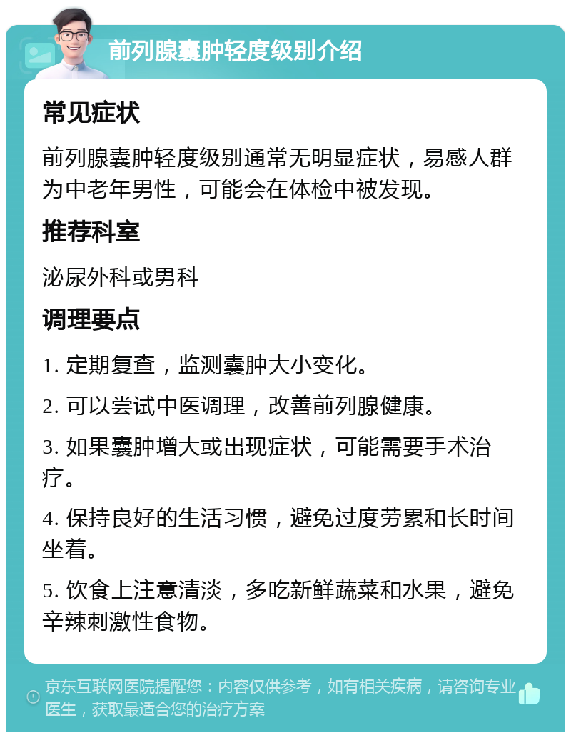 前列腺囊肿轻度级别介绍 常见症状 前列腺囊肿轻度级别通常无明显症状，易感人群为中老年男性，可能会在体检中被发现。 推荐科室 泌尿外科或男科 调理要点 1. 定期复查，监测囊肿大小变化。 2. 可以尝试中医调理，改善前列腺健康。 3. 如果囊肿增大或出现症状，可能需要手术治疗。 4. 保持良好的生活习惯，避免过度劳累和长时间坐着。 5. 饮食上注意清淡，多吃新鲜蔬菜和水果，避免辛辣刺激性食物。