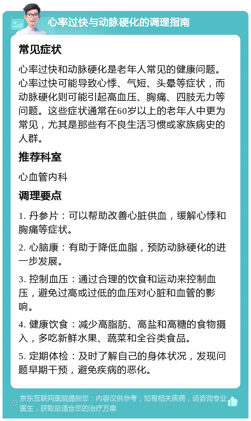 心率过快与动脉硬化的调理指南 常见症状 心率过快和动脉硬化是老年人常见的健康问题。心率过快可能导致心悸、气短、头晕等症状，而动脉硬化则可能引起高血压、胸痛、四肢无力等问题。这些症状通常在60岁以上的老年人中更为常见，尤其是那些有不良生活习惯或家族病史的人群。 推荐科室 心血管内科 调理要点 1. 丹参片：可以帮助改善心脏供血，缓解心悸和胸痛等症状。 2. 心脑康：有助于降低血脂，预防动脉硬化的进一步发展。 3. 控制血压：通过合理的饮食和运动来控制血压，避免过高或过低的血压对心脏和血管的影响。 4. 健康饮食：减少高脂肪、高盐和高糖的食物摄入，多吃新鲜水果、蔬菜和全谷类食品。 5. 定期体检：及时了解自己的身体状况，发现问题早期干预，避免疾病的恶化。