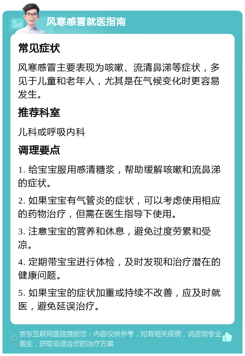 风寒感冒就医指南 常见症状 风寒感冒主要表现为咳嗽、流清鼻涕等症状，多见于儿童和老年人，尤其是在气候变化时更容易发生。 推荐科室 儿科或呼吸内科 调理要点 1. 给宝宝服用感清糖浆，帮助缓解咳嗽和流鼻涕的症状。 2. 如果宝宝有气管炎的症状，可以考虑使用相应的药物治疗，但需在医生指导下使用。 3. 注意宝宝的营养和休息，避免过度劳累和受凉。 4. 定期带宝宝进行体检，及时发现和治疗潜在的健康问题。 5. 如果宝宝的症状加重或持续不改善，应及时就医，避免延误治疗。