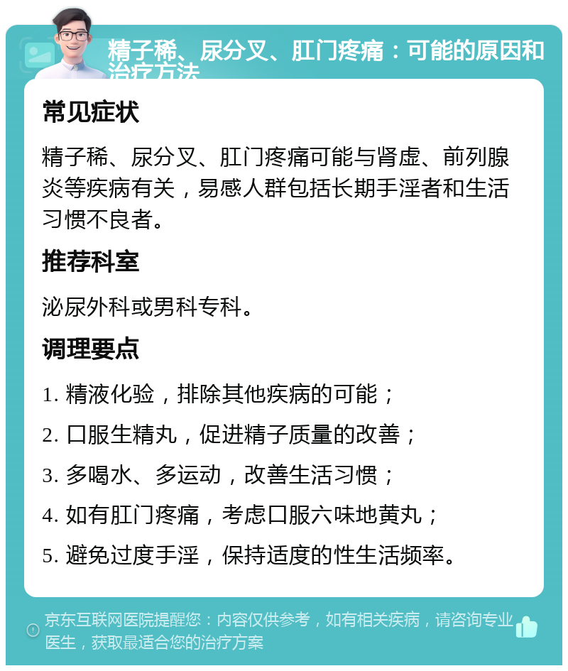 精子稀、尿分叉、肛门疼痛：可能的原因和治疗方法 常见症状 精子稀、尿分叉、肛门疼痛可能与肾虚、前列腺炎等疾病有关，易感人群包括长期手淫者和生活习惯不良者。 推荐科室 泌尿外科或男科专科。 调理要点 1. 精液化验，排除其他疾病的可能； 2. 口服生精丸，促进精子质量的改善； 3. 多喝水、多运动，改善生活习惯； 4. 如有肛门疼痛，考虑口服六味地黄丸； 5. 避免过度手淫，保持适度的性生活频率。