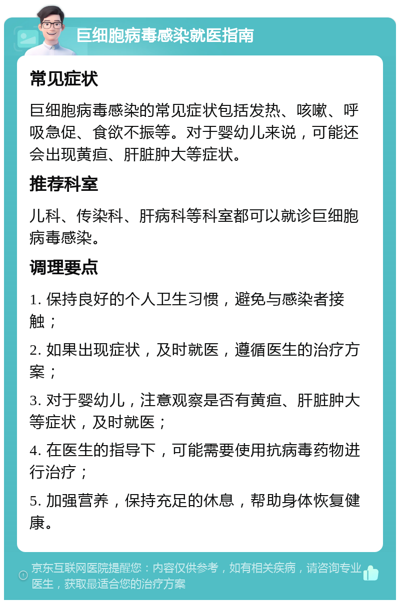 巨细胞病毒感染就医指南 常见症状 巨细胞病毒感染的常见症状包括发热、咳嗽、呼吸急促、食欲不振等。对于婴幼儿来说，可能还会出现黄疸、肝脏肿大等症状。 推荐科室 儿科、传染科、肝病科等科室都可以就诊巨细胞病毒感染。 调理要点 1. 保持良好的个人卫生习惯，避免与感染者接触； 2. 如果出现症状，及时就医，遵循医生的治疗方案； 3. 对于婴幼儿，注意观察是否有黄疸、肝脏肿大等症状，及时就医； 4. 在医生的指导下，可能需要使用抗病毒药物进行治疗； 5. 加强营养，保持充足的休息，帮助身体恢复健康。