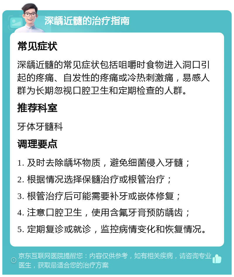 深龋近髓的治疗指南 常见症状 深龋近髓的常见症状包括咀嚼时食物进入洞口引起的疼痛、自发性的疼痛或冷热刺激痛，易感人群为长期忽视口腔卫生和定期检查的人群。 推荐科室 牙体牙髓科 调理要点 1. 及时去除龋坏物质，避免细菌侵入牙髓； 2. 根据情况选择保髓治疗或根管治疗； 3. 根管治疗后可能需要补牙或嵌体修复； 4. 注意口腔卫生，使用含氟牙膏预防龋齿； 5. 定期复诊或就诊，监控病情变化和恢复情况。