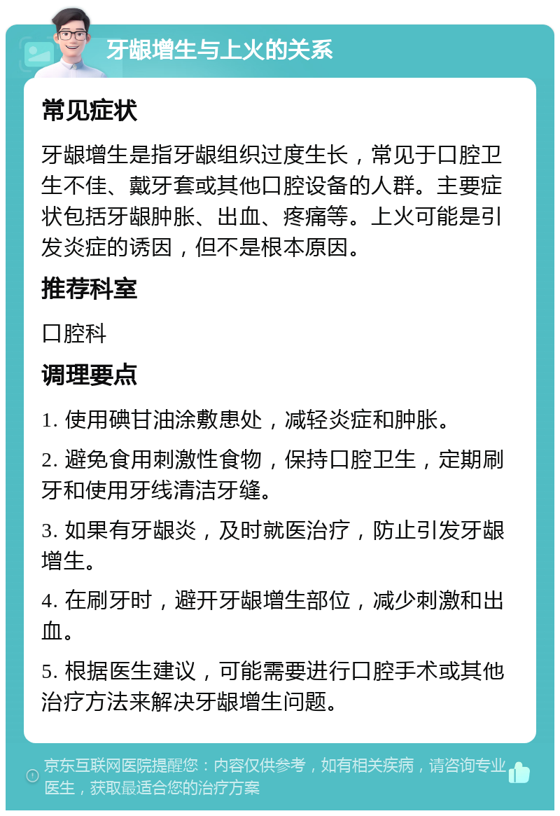 牙龈增生与上火的关系 常见症状 牙龈增生是指牙龈组织过度生长，常见于口腔卫生不佳、戴牙套或其他口腔设备的人群。主要症状包括牙龈肿胀、出血、疼痛等。上火可能是引发炎症的诱因，但不是根本原因。 推荐科室 口腔科 调理要点 1. 使用碘甘油涂敷患处，减轻炎症和肿胀。 2. 避免食用刺激性食物，保持口腔卫生，定期刷牙和使用牙线清洁牙缝。 3. 如果有牙龈炎，及时就医治疗，防止引发牙龈增生。 4. 在刷牙时，避开牙龈增生部位，减少刺激和出血。 5. 根据医生建议，可能需要进行口腔手术或其他治疗方法来解决牙龈增生问题。