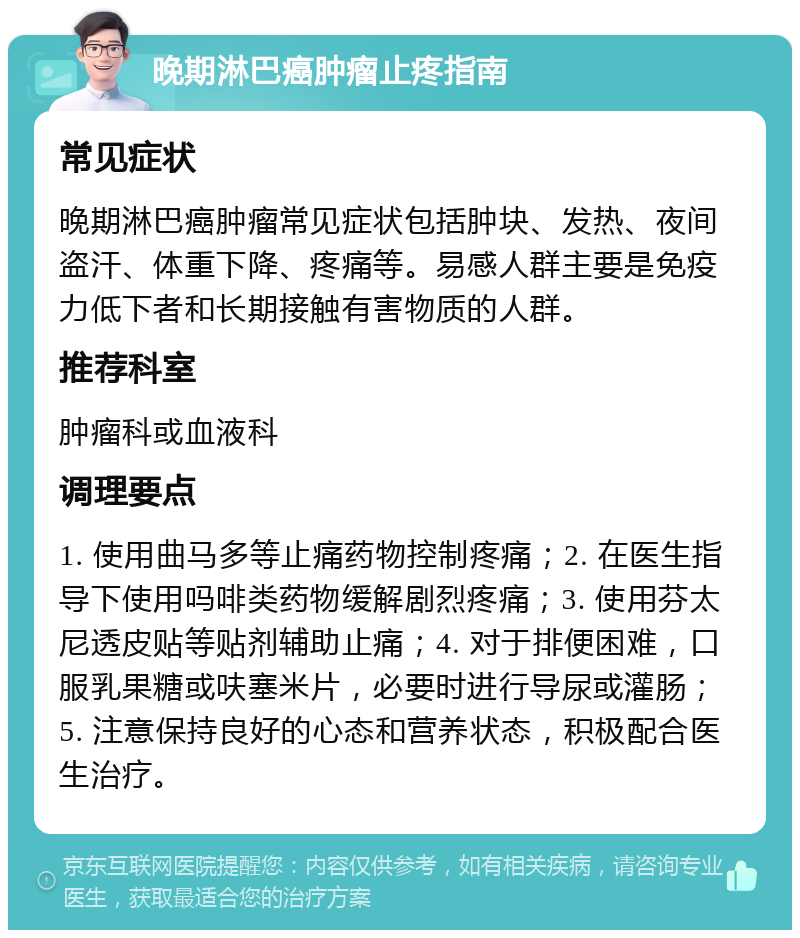 晚期淋巴癌肿瘤止疼指南 常见症状 晚期淋巴癌肿瘤常见症状包括肿块、发热、夜间盗汗、体重下降、疼痛等。易感人群主要是免疫力低下者和长期接触有害物质的人群。 推荐科室 肿瘤科或血液科 调理要点 1. 使用曲马多等止痛药物控制疼痛；2. 在医生指导下使用吗啡类药物缓解剧烈疼痛；3. 使用芬太尼透皮贴等贴剂辅助止痛；4. 对于排便困难，口服乳果糖或呋塞米片，必要时进行导尿或灌肠；5. 注意保持良好的心态和营养状态，积极配合医生治疗。