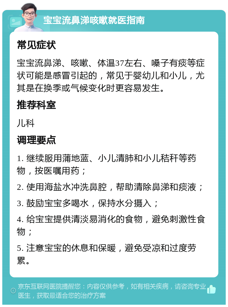 宝宝流鼻涕咳嗽就医指南 常见症状 宝宝流鼻涕、咳嗽、体温37左右、嗓子有痰等症状可能是感冒引起的，常见于婴幼儿和小儿，尤其是在换季或气候变化时更容易发生。 推荐科室 儿科 调理要点 1. 继续服用蒲地蓝、小儿清肺和小儿秸秆等药物，按医嘱用药； 2. 使用海盐水冲洗鼻腔，帮助清除鼻涕和痰液； 3. 鼓励宝宝多喝水，保持水分摄入； 4. 给宝宝提供清淡易消化的食物，避免刺激性食物； 5. 注意宝宝的休息和保暖，避免受凉和过度劳累。