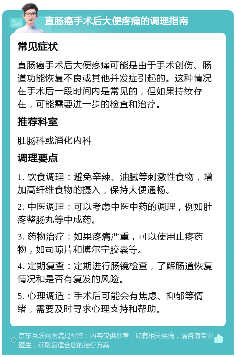 直肠癌手术后大便疼痛的调理指南 常见症状 直肠癌手术后大便疼痛可能是由于手术创伤、肠道功能恢复不良或其他并发症引起的。这种情况在手术后一段时间内是常见的，但如果持续存在，可能需要进一步的检查和治疗。 推荐科室 肛肠科或消化内科 调理要点 1. 饮食调理：避免辛辣、油腻等刺激性食物，增加高纤维食物的摄入，保持大便通畅。 2. 中医调理：可以考虑中医中药的调理，例如肚疼整肠丸等中成药。 3. 药物治疗：如果疼痛严重，可以使用止疼药物，如司琼片和博尔宁胶囊等。 4. 定期复查：定期进行肠镜检查，了解肠道恢复情况和是否有复发的风险。 5. 心理调适：手术后可能会有焦虑、抑郁等情绪，需要及时寻求心理支持和帮助。