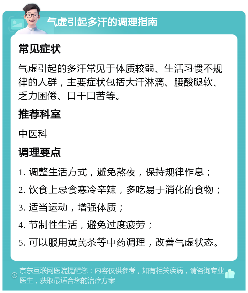 气虚引起多汗的调理指南 常见症状 气虚引起的多汗常见于体质较弱、生活习惯不规律的人群，主要症状包括大汗淋漓、腰酸腿软、乏力困倦、口干口苦等。 推荐科室 中医科 调理要点 1. 调整生活方式，避免熬夜，保持规律作息； 2. 饮食上忌食寒冷辛辣，多吃易于消化的食物； 3. 适当运动，增强体质； 4. 节制性生活，避免过度疲劳； 5. 可以服用黄芪茶等中药调理，改善气虚状态。