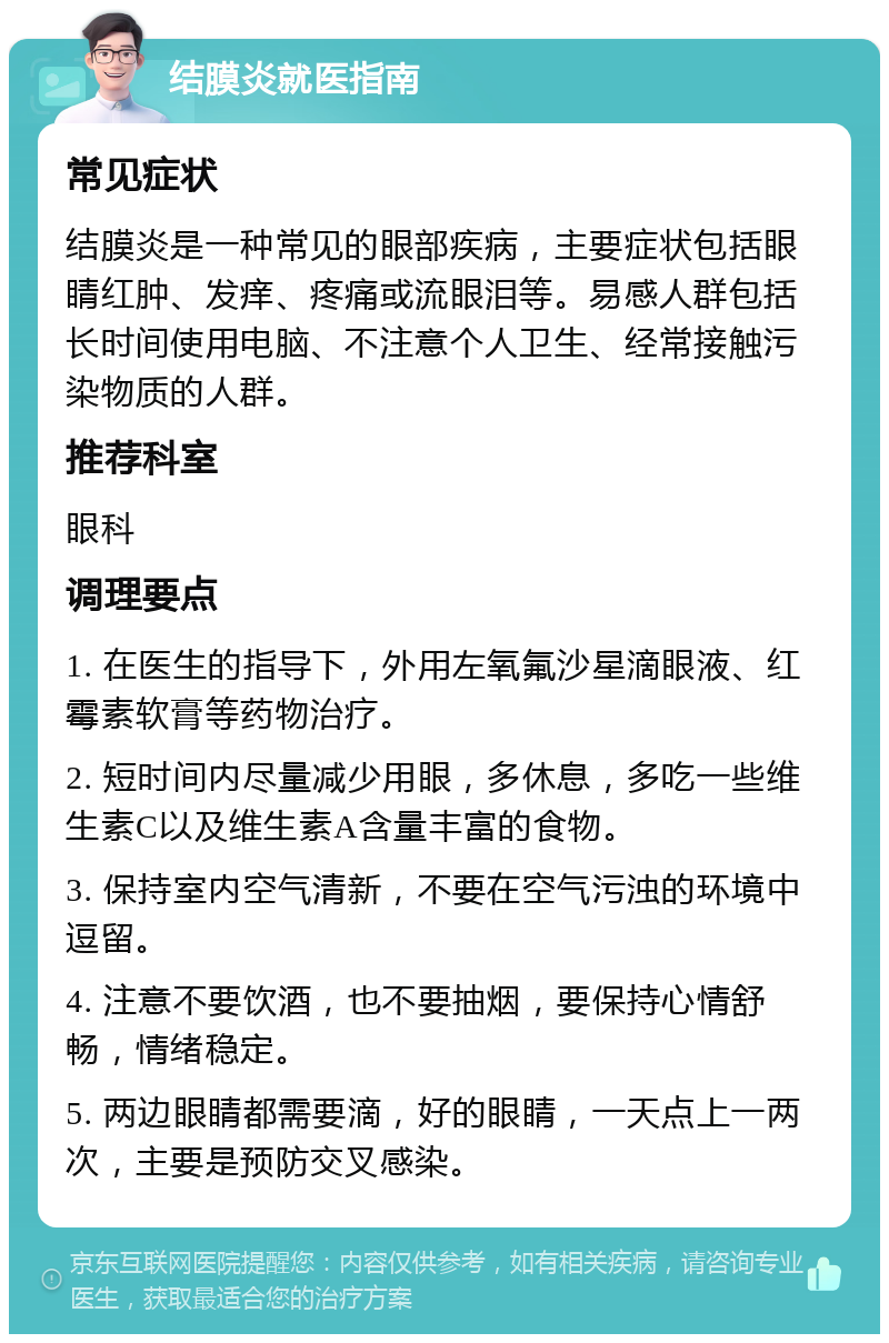 结膜炎就医指南 常见症状 结膜炎是一种常见的眼部疾病，主要症状包括眼睛红肿、发痒、疼痛或流眼泪等。易感人群包括长时间使用电脑、不注意个人卫生、经常接触污染物质的人群。 推荐科室 眼科 调理要点 1. 在医生的指导下，外用左氧氟沙星滴眼液、红霉素软膏等药物治疗。 2. 短时间内尽量减少用眼，多休息，多吃一些维生素C以及维生素A含量丰富的食物。 3. 保持室内空气清新，不要在空气污浊的环境中逗留。 4. 注意不要饮酒，也不要抽烟，要保持心情舒畅，情绪稳定。 5. 两边眼睛都需要滴，好的眼睛，一天点上一两次，主要是预防交叉感染。