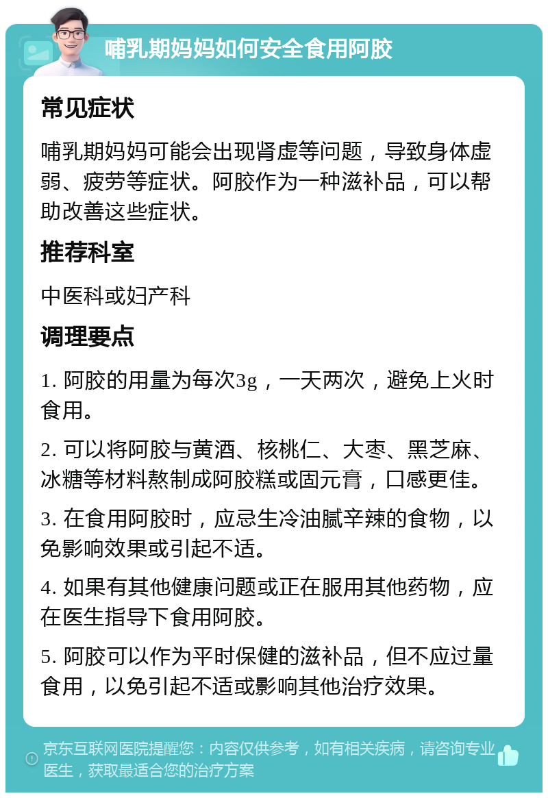 哺乳期妈妈如何安全食用阿胶 常见症状 哺乳期妈妈可能会出现肾虚等问题，导致身体虚弱、疲劳等症状。阿胶作为一种滋补品，可以帮助改善这些症状。 推荐科室 中医科或妇产科 调理要点 1. 阿胶的用量为每次3g，一天两次，避免上火时食用。 2. 可以将阿胶与黄酒、核桃仁、大枣、黑芝麻、冰糖等材料熬制成阿胶糕或固元膏，口感更佳。 3. 在食用阿胶时，应忌生冷油腻辛辣的食物，以免影响效果或引起不适。 4. 如果有其他健康问题或正在服用其他药物，应在医生指导下食用阿胶。 5. 阿胶可以作为平时保健的滋补品，但不应过量食用，以免引起不适或影响其他治疗效果。