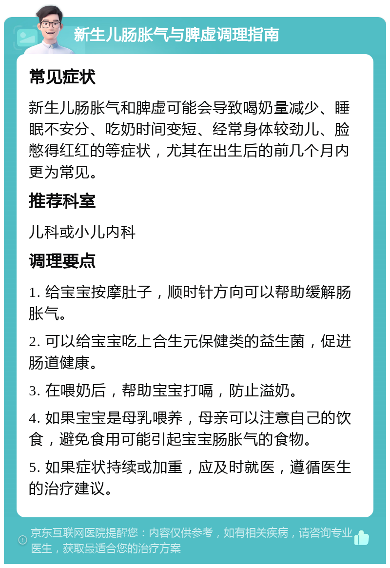 新生儿肠胀气与脾虚调理指南 常见症状 新生儿肠胀气和脾虚可能会导致喝奶量减少、睡眠不安分、吃奶时间变短、经常身体较劲儿、脸憋得红红的等症状，尤其在出生后的前几个月内更为常见。 推荐科室 儿科或小儿内科 调理要点 1. 给宝宝按摩肚子，顺时针方向可以帮助缓解肠胀气。 2. 可以给宝宝吃上合生元保健类的益生菌，促进肠道健康。 3. 在喂奶后，帮助宝宝打嗝，防止溢奶。 4. 如果宝宝是母乳喂养，母亲可以注意自己的饮食，避免食用可能引起宝宝肠胀气的食物。 5. 如果症状持续或加重，应及时就医，遵循医生的治疗建议。