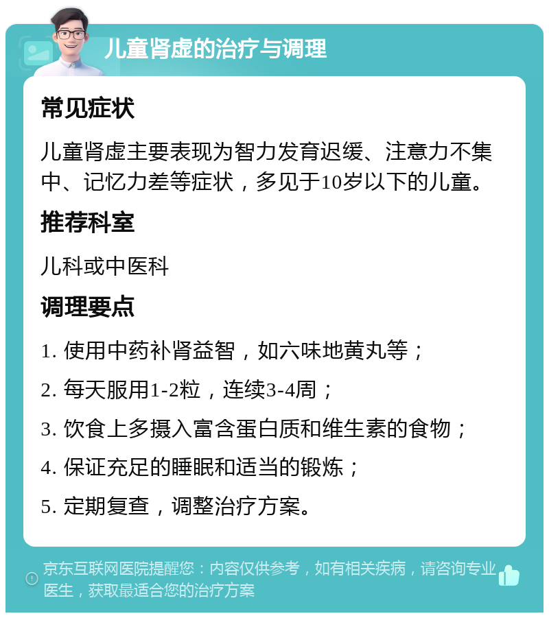 儿童肾虚的治疗与调理 常见症状 儿童肾虚主要表现为智力发育迟缓、注意力不集中、记忆力差等症状，多见于10岁以下的儿童。 推荐科室 儿科或中医科 调理要点 1. 使用中药补肾益智，如六味地黄丸等； 2. 每天服用1-2粒，连续3-4周； 3. 饮食上多摄入富含蛋白质和维生素的食物； 4. 保证充足的睡眠和适当的锻炼； 5. 定期复查，调整治疗方案。