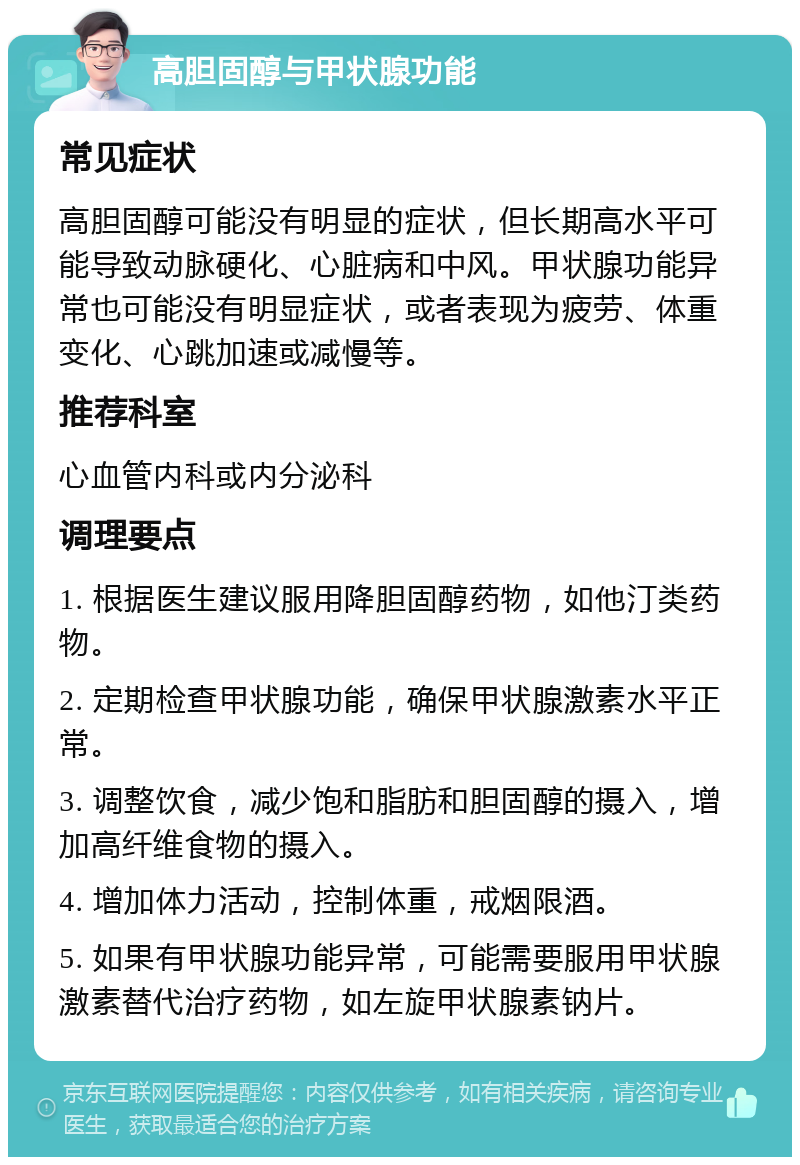 高胆固醇与甲状腺功能 常见症状 高胆固醇可能没有明显的症状，但长期高水平可能导致动脉硬化、心脏病和中风。甲状腺功能异常也可能没有明显症状，或者表现为疲劳、体重变化、心跳加速或减慢等。 推荐科室 心血管内科或内分泌科 调理要点 1. 根据医生建议服用降胆固醇药物，如他汀类药物。 2. 定期检查甲状腺功能，确保甲状腺激素水平正常。 3. 调整饮食，减少饱和脂肪和胆固醇的摄入，增加高纤维食物的摄入。 4. 增加体力活动，控制体重，戒烟限酒。 5. 如果有甲状腺功能异常，可能需要服用甲状腺激素替代治疗药物，如左旋甲状腺素钠片。