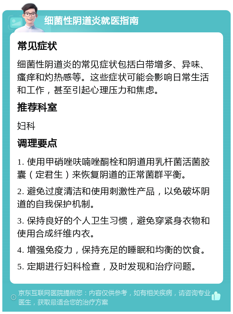 细菌性阴道炎就医指南 常见症状 细菌性阴道炎的常见症状包括白带增多、异味、瘙痒和灼热感等。这些症状可能会影响日常生活和工作，甚至引起心理压力和焦虑。 推荐科室 妇科 调理要点 1. 使用甲硝唑呋喃唑酮栓和阴道用乳杆菌活菌胶囊（定君生）来恢复阴道的正常菌群平衡。 2. 避免过度清洁和使用刺激性产品，以免破坏阴道的自我保护机制。 3. 保持良好的个人卫生习惯，避免穿紧身衣物和使用合成纤维内衣。 4. 增强免疫力，保持充足的睡眠和均衡的饮食。 5. 定期进行妇科检查，及时发现和治疗问题。