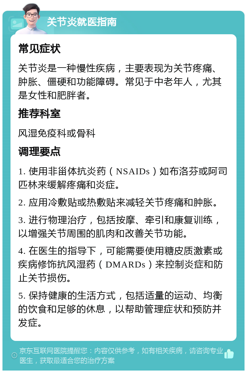 关节炎就医指南 常见症状 关节炎是一种慢性疾病，主要表现为关节疼痛、肿胀、僵硬和功能障碍。常见于中老年人，尤其是女性和肥胖者。 推荐科室 风湿免疫科或骨科 调理要点 1. 使用非甾体抗炎药（NSAIDs）如布洛芬或阿司匹林来缓解疼痛和炎症。 2. 应用冷敷贴或热敷贴来减轻关节疼痛和肿胀。 3. 进行物理治疗，包括按摩、牵引和康复训练，以增强关节周围的肌肉和改善关节功能。 4. 在医生的指导下，可能需要使用糖皮质激素或疾病修饰抗风湿药（DMARDs）来控制炎症和防止关节损伤。 5. 保持健康的生活方式，包括适量的运动、均衡的饮食和足够的休息，以帮助管理症状和预防并发症。