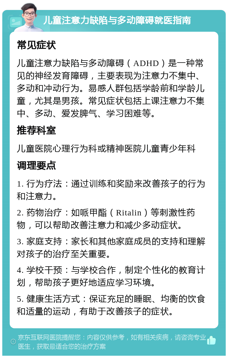 儿童注意力缺陷与多动障碍就医指南 常见症状 儿童注意力缺陷与多动障碍（ADHD）是一种常见的神经发育障碍，主要表现为注意力不集中、多动和冲动行为。易感人群包括学龄前和学龄儿童，尤其是男孩。常见症状包括上课注意力不集中、多动、爱发脾气、学习困难等。 推荐科室 儿童医院心理行为科或精神医院儿童青少年科 调理要点 1. 行为疗法：通过训练和奖励来改善孩子的行为和注意力。 2. 药物治疗：如哌甲酯（Ritalin）等刺激性药物，可以帮助改善注意力和减少多动症状。 3. 家庭支持：家长和其他家庭成员的支持和理解对孩子的治疗至关重要。 4. 学校干预：与学校合作，制定个性化的教育计划，帮助孩子更好地适应学习环境。 5. 健康生活方式：保证充足的睡眠、均衡的饮食和适量的运动，有助于改善孩子的症状。