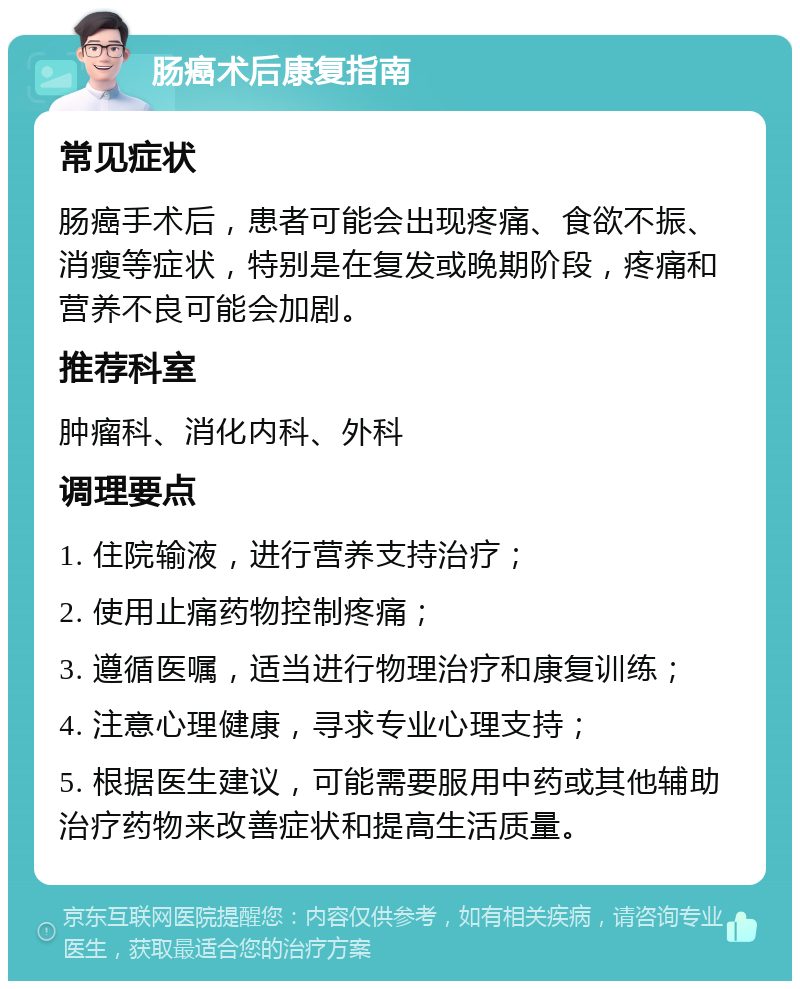 肠癌术后康复指南 常见症状 肠癌手术后，患者可能会出现疼痛、食欲不振、消瘦等症状，特别是在复发或晚期阶段，疼痛和营养不良可能会加剧。 推荐科室 肿瘤科、消化内科、外科 调理要点 1. 住院输液，进行营养支持治疗； 2. 使用止痛药物控制疼痛； 3. 遵循医嘱，适当进行物理治疗和康复训练； 4. 注意心理健康，寻求专业心理支持； 5. 根据医生建议，可能需要服用中药或其他辅助治疗药物来改善症状和提高生活质量。