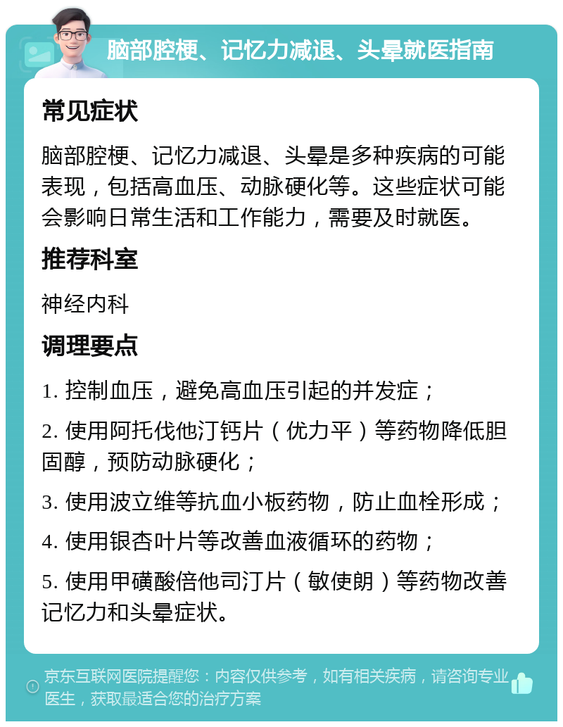 脑部腔梗、记忆力减退、头晕就医指南 常见症状 脑部腔梗、记忆力减退、头晕是多种疾病的可能表现，包括高血压、动脉硬化等。这些症状可能会影响日常生活和工作能力，需要及时就医。 推荐科室 神经内科 调理要点 1. 控制血压，避免高血压引起的并发症； 2. 使用阿托伐他汀钙片（优力平）等药物降低胆固醇，预防动脉硬化； 3. 使用波立维等抗血小板药物，防止血栓形成； 4. 使用银杏叶片等改善血液循环的药物； 5. 使用甲磺酸倍他司汀片（敏使朗）等药物改善记忆力和头晕症状。