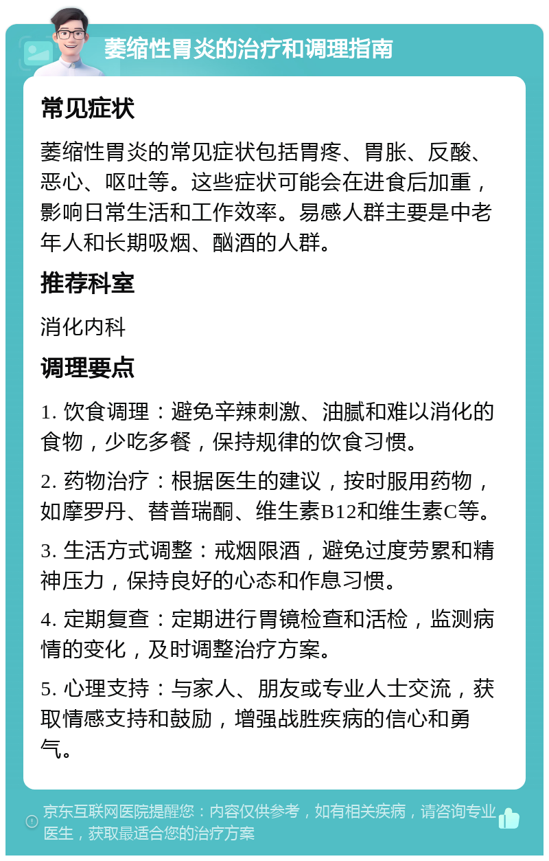 萎缩性胃炎的治疗和调理指南 常见症状 萎缩性胃炎的常见症状包括胃疼、胃胀、反酸、恶心、呕吐等。这些症状可能会在进食后加重，影响日常生活和工作效率。易感人群主要是中老年人和长期吸烟、酗酒的人群。 推荐科室 消化内科 调理要点 1. 饮食调理：避免辛辣刺激、油腻和难以消化的食物，少吃多餐，保持规律的饮食习惯。 2. 药物治疗：根据医生的建议，按时服用药物，如摩罗丹、替普瑞酮、维生素B12和维生素C等。 3. 生活方式调整：戒烟限酒，避免过度劳累和精神压力，保持良好的心态和作息习惯。 4. 定期复查：定期进行胃镜检查和活检，监测病情的变化，及时调整治疗方案。 5. 心理支持：与家人、朋友或专业人士交流，获取情感支持和鼓励，增强战胜疾病的信心和勇气。